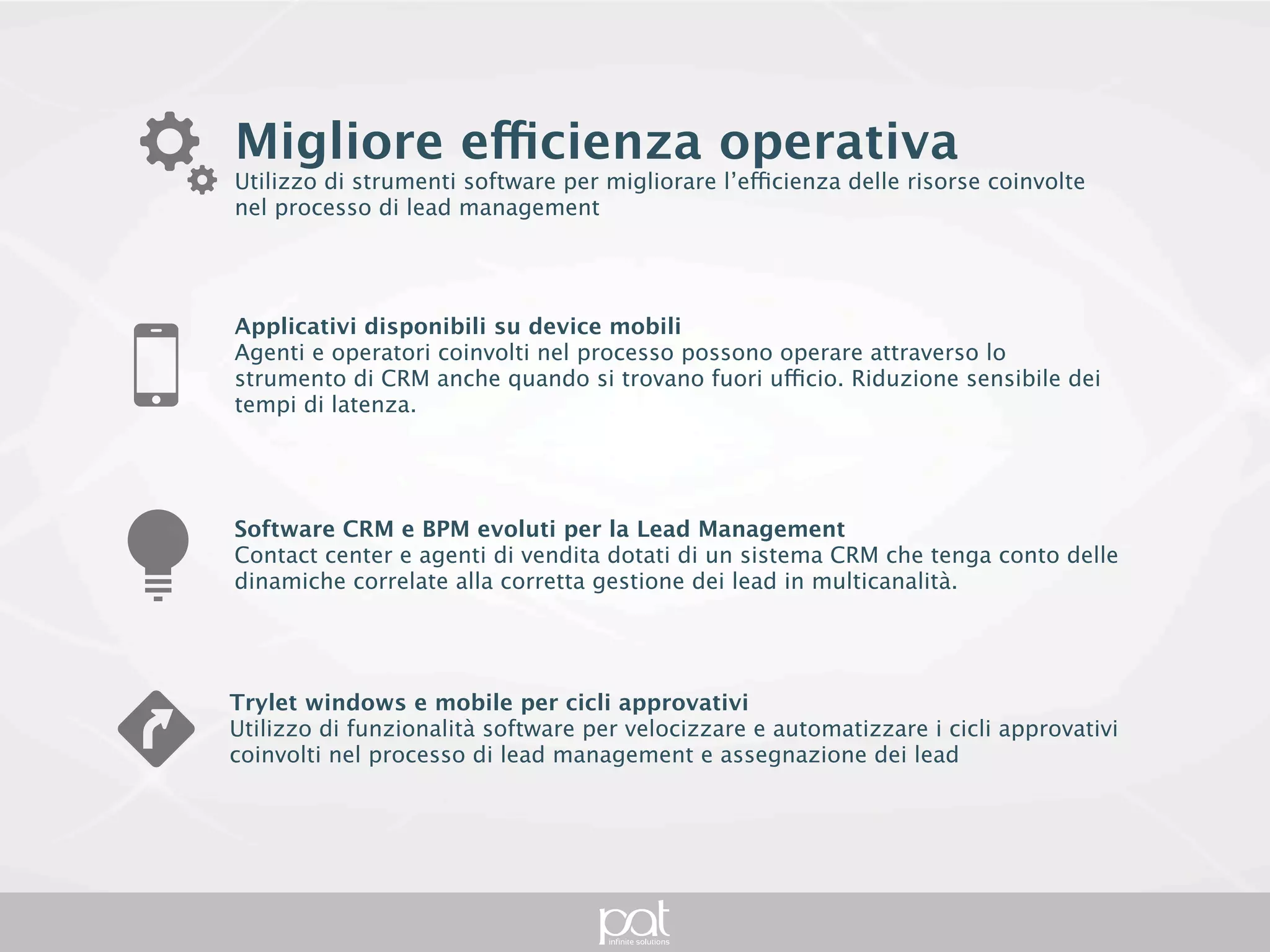 Migliore efficienza operativa
Utilizzo di strumenti software per migliorare l’efficienza delle risorse coinvolte nel processo
di lead management




Applicativi disponibili su device mobili
Agenti e operatori coinvolti nel processo possono operare attraverso lo strumento di CRM
anche quando si trovano fuori ufficio. Riduzione sensibile dei tempi di latenza.




Software CRM e BPM evoluti per la Lead Management
Contact center e agenti di vendita dotati di un sistema CRM che tenga conto delle dinamiche
correlate alla corretta gestione dei lead in multicanalità.




Trylet windows e mobile per cicli approvativi
Utilizzo di funzionalità software per velocizzare e automatizzare i cicli approvativi coinvolti nel
processo di lead management e assegnazione dei lead
 