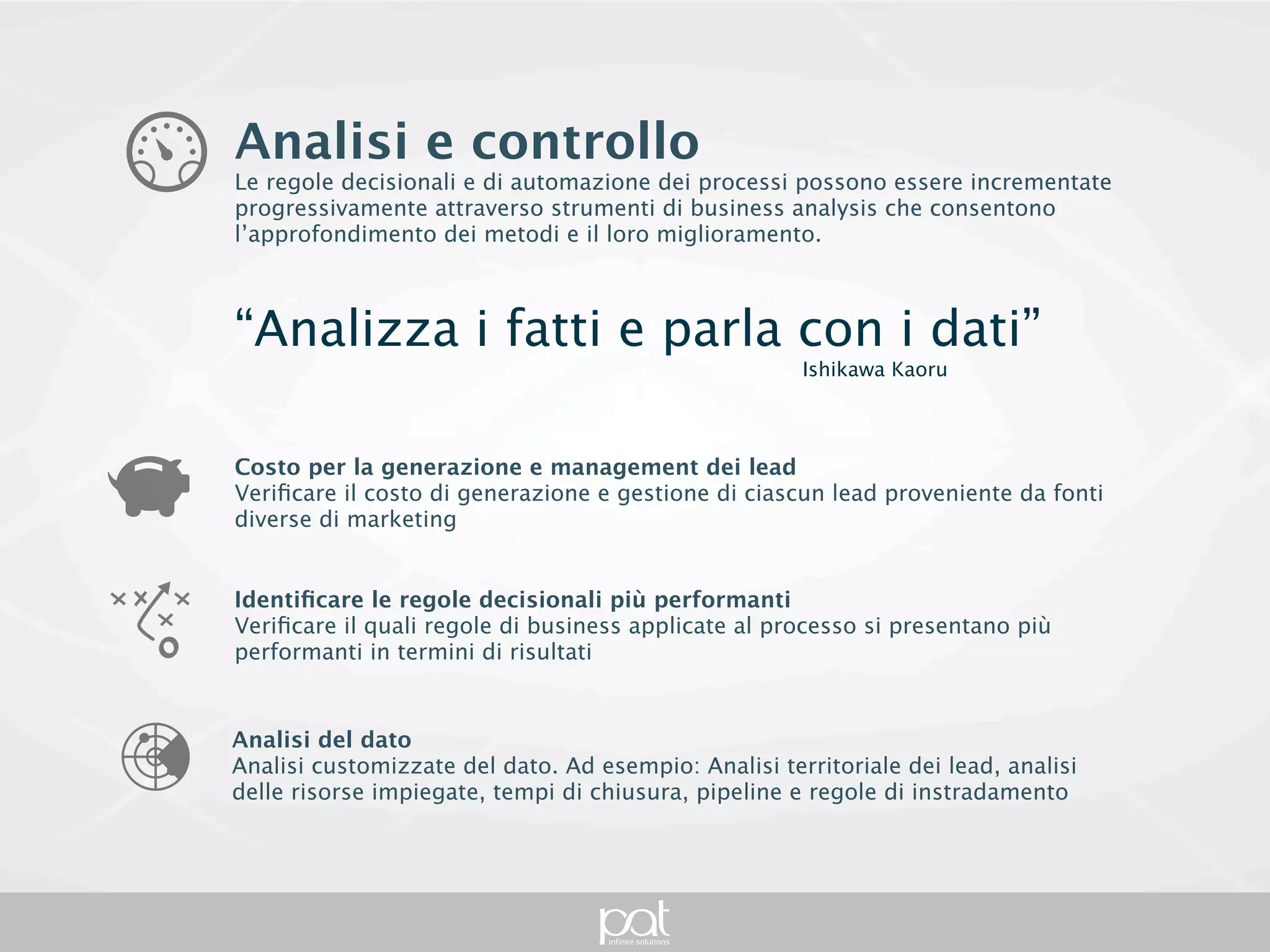 Analisi e controllo
Le regole decisionali e di automazione dei processi possono essere incrementate
progressivamente attraverso strumenti di business analysis che consentono
l’approfondimento dei metodi e il loro miglioramento.



“Analizza i fatti e parla con i dati”
                                                              Ishikawa Kaoru



Costo per la generazione e management dei lead
Verificare il costo di generazione e gestione di ciascun lead proveniente da fonti diverse di
marketing


Identificare le regole decisionali più performanti
Verificare il quali regole di business applicate al processo si presentano più performanti in
termini di risultati



Analisi del dato
Analisi customizzate del dato. Ad esempio: Analisi territoriale dei lead, analisi delle risorse
impiegate, tempi di chiusura, pipeline e regole di instradamento
 