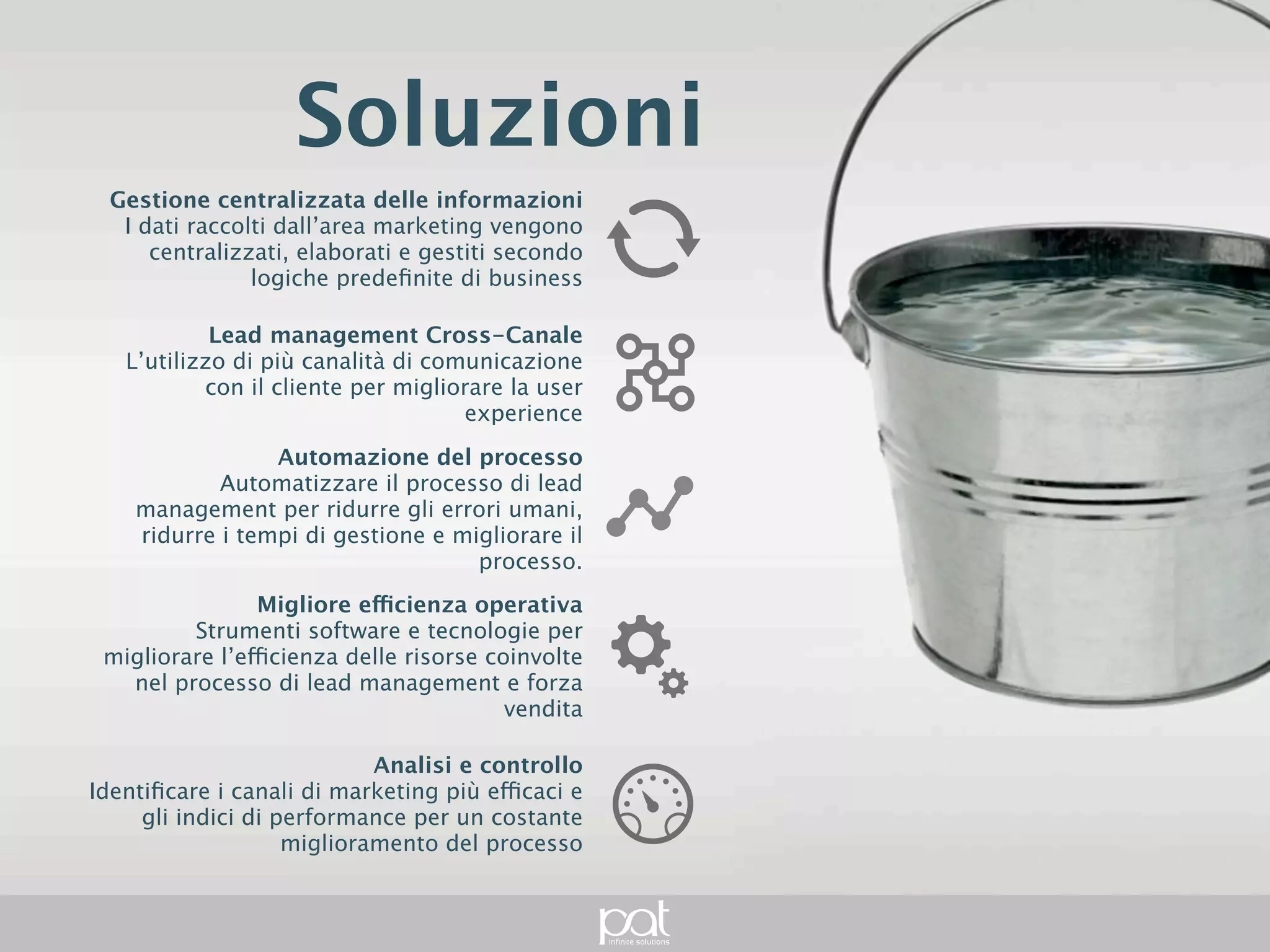 Soluzioni
         Gestione centralizzata delle informazioni
         I dati raccolti dall’area marketing vengono
    centralizzati, elaborati e gestiti secondo logiche
                                predefinite di business


                    Lead management Cross-Canale
    L’utilizzo di più canalità di comunicazione con il
             cliente per migliorare la user experience


                          Automazione del processo
Automatizzare il processo di lead management per
 ridurre gli errori umani, ridurre i tempi di gestione e
                                 migliorare il processo.


                         Migliore efficienza operativa
      Strumenti software e tecnologie per migliorare
  l’efficienza delle risorse coinvolte nel processo di
                   lead management e forza vendita


                                   Analisi e controllo
   Identificare i canali di marketing più efficaci e gli
              indici di performance per un costante
                         miglioramento del processo
 