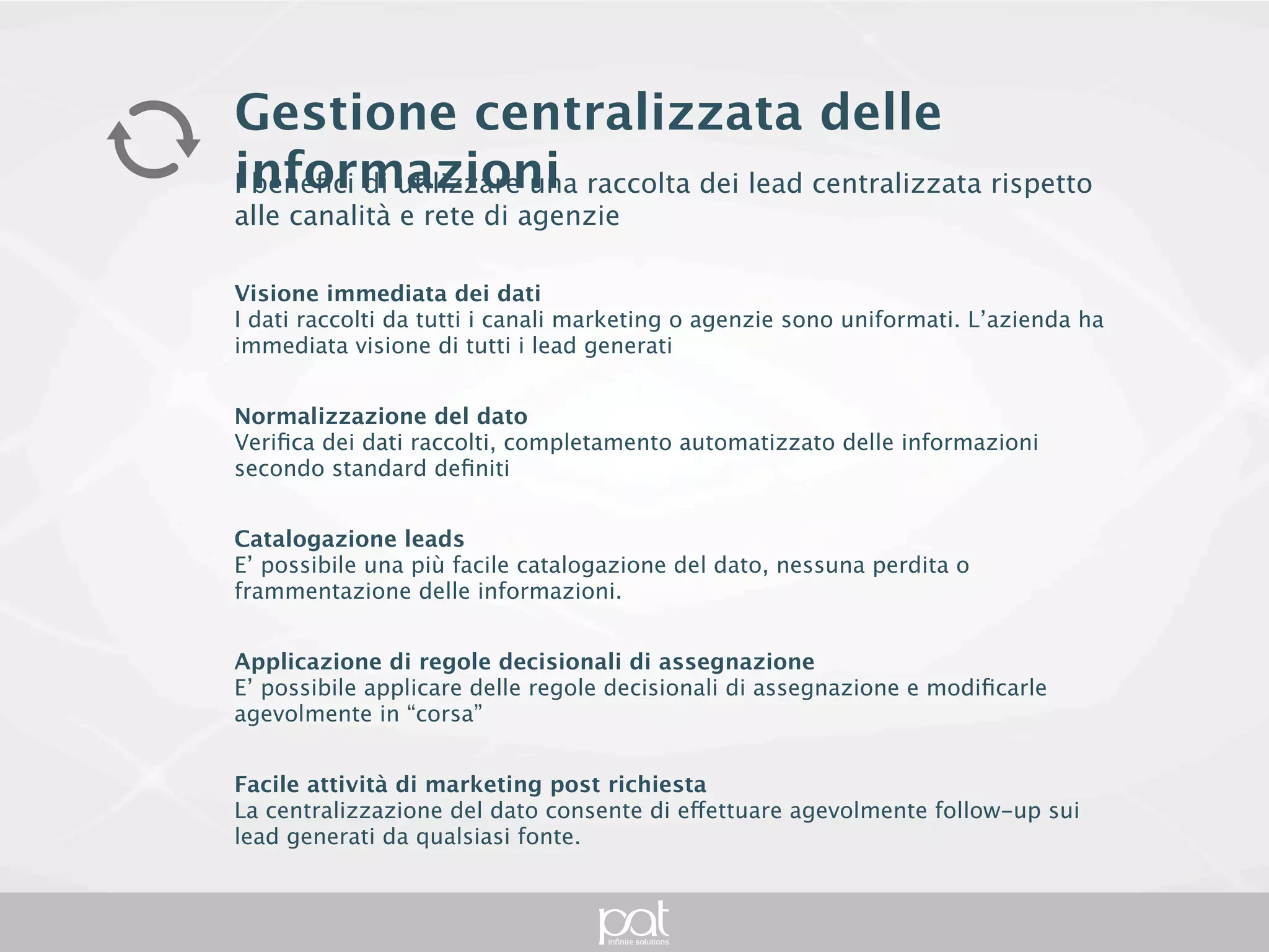 Gestione centralizzata delle informazioni
I benefici di utilizzare una raccolta dei lead centralizzata rispetto alle
canalità e rete di agenzie

Visione immediata dei dati
I dati raccolti da tutti i canali marketing o agenzie sono uniformati. L’azienda ha immediata
visione di tutti i lead generati


Normalizzazione del dato
Verifica dei dati raccolti, completamento automatizzato delle informazioni secondo
standard definiti


Catalogazione leads
E’ possibile una più facile catalogazione del dato, nessuna perdita o frammentazione
delle informazioni.


Applicazione di regole decisionali di assegnazione
E’ possibile applicare delle regole decisionali di assegnazione e modificarle agevolmente
in “corsa”


Facile attività di marketing post richiesta
La centralizzazione del dato consente di effettuare agevolmente follow-up sui lead
generati da qualsiasi fonte.
 