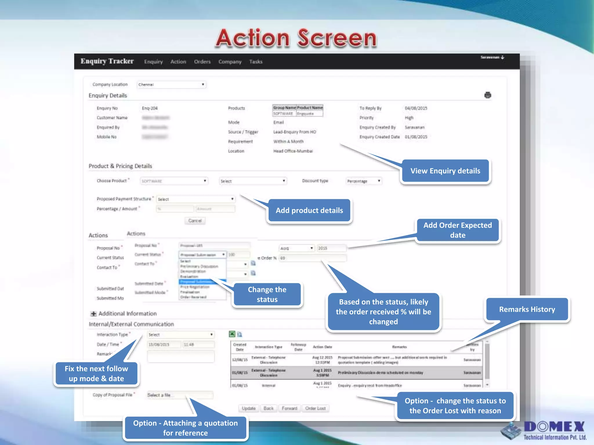 View Enquiry details
Add product details
Change the
status
Add Order Expected
date
Remarks History
Fix the next follow
up mode & date
Option - Attaching a quotation
for reference
Option - change the status to
the Order Lost with reason
Based on the status, likely
the order received % will be
changed
 