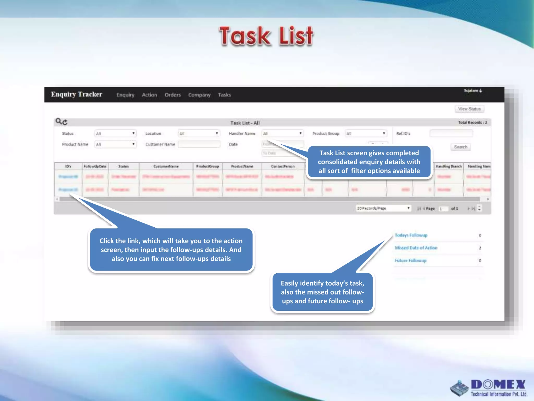 Task List screen gives completed
consolidated enquiry details with
all sort of filter options available
Click the link, which will take you to the action
screen, then input the follow-ups details. And
also you can fix next follow-ups details
Easily identify today’s task,
also the missed out follow-
ups and future follow- ups
 
