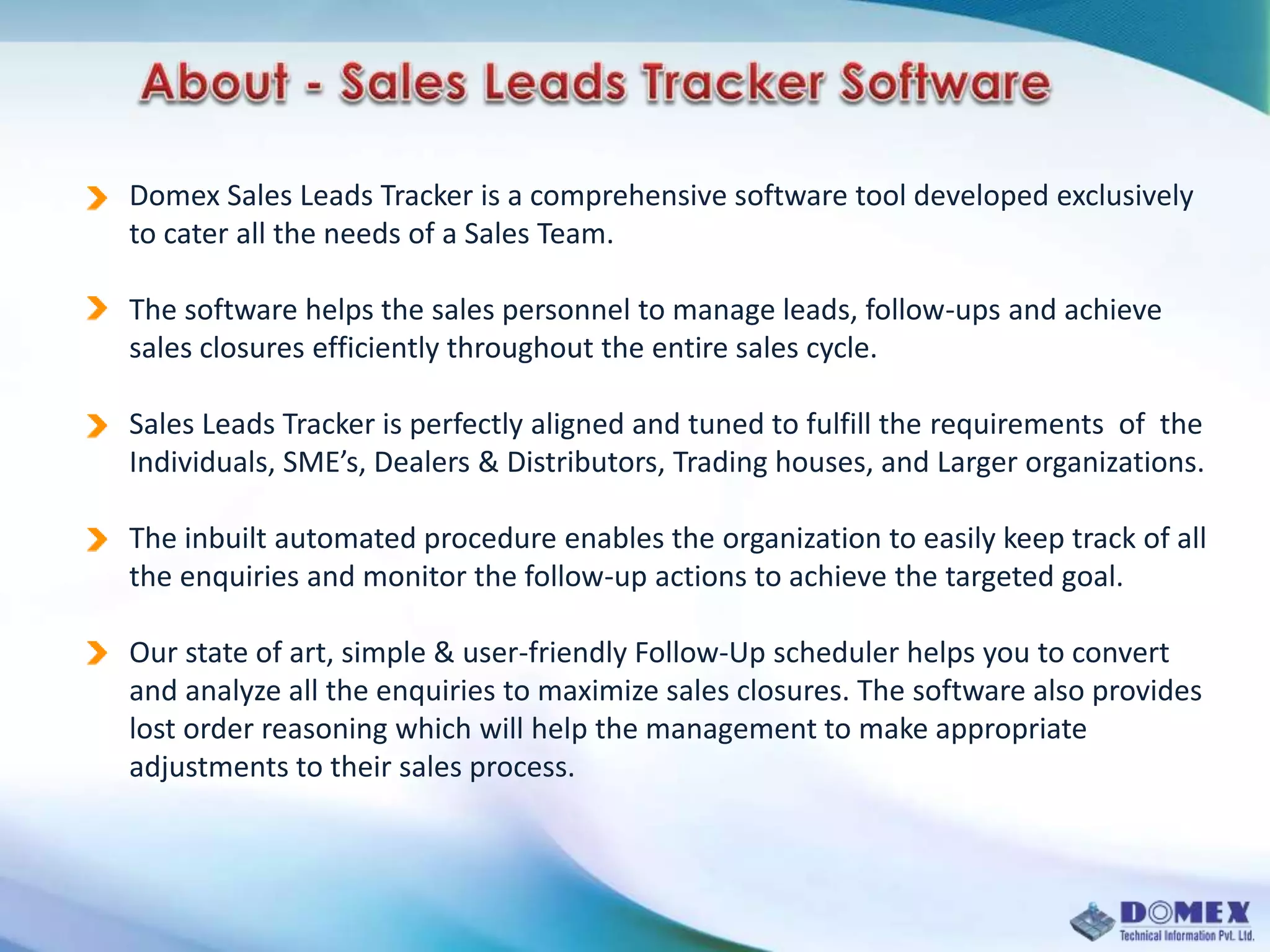 Domex Sales Leads Tracker is a comprehensive software tool developed exclusively
to cater all the needs of a Sales Team.
The software helps the sales personnel to manage leads, follow-ups and achieve
sales closures efficiently throughout the entire sales cycle.
Sales Leads Tracker is perfectly aligned and tuned to fulfill the requirements of the
Individuals, SME’s, Dealers & Distributors, Trading houses, and Larger organizations.
The inbuilt automated procedure enables the organization to easily keep track of all
the enquiries and monitor the follow-up actions to achieve the targeted goal.
Our state of art, simple & user-friendly Follow-Up scheduler helps you to convert
and analyze all the enquiries to maximize sales closures. The software also provides
lost order reasoning which will help the management to make appropriate
adjustments to their sales process.
 