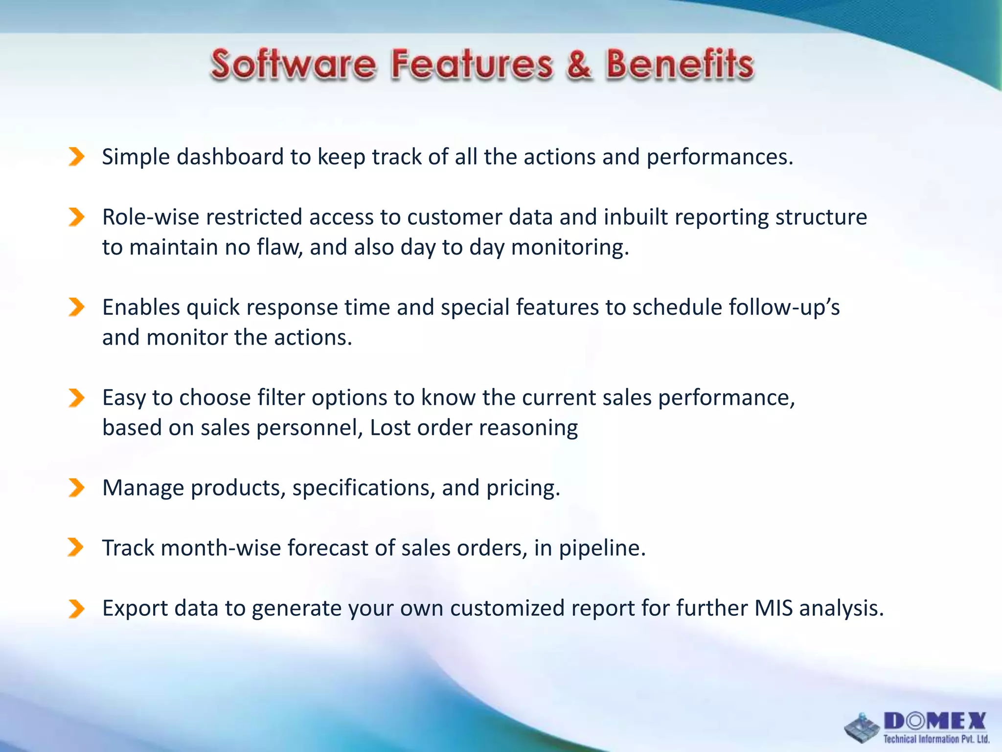 Simple dashboard to keep track of all the actions and performances.
Role-wise restricted access to customer data and inbuilt reporting structure
to maintain no flaw, and also day to day monitoring.
Enables quick response time and special features to schedule follow-up’s
and monitor the actions.
Easy to choose filter options to know the current sales performance,
based on sales personnel, Lost order reasoning
Manage products, specifications, and pricing.
Track month-wise forecast of sales orders, in pipeline.
Export data to generate your own customized report for further MIS analysis.
 