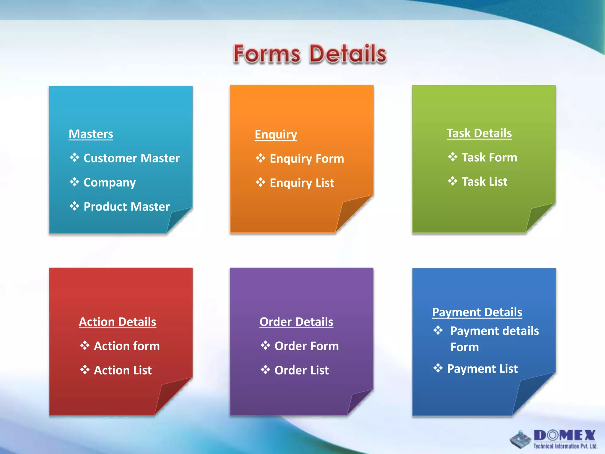 Masters
 Customer Master
 Company
 Product Master
Enquiry
 Enquiry Form
 Enquiry List
Order Details
 Order Form
 Order List
Task Details
 Task Form
 Task List
Action Details
 Action form
 Action List
Payment Details
 Payment details
Form
 Payment List
 