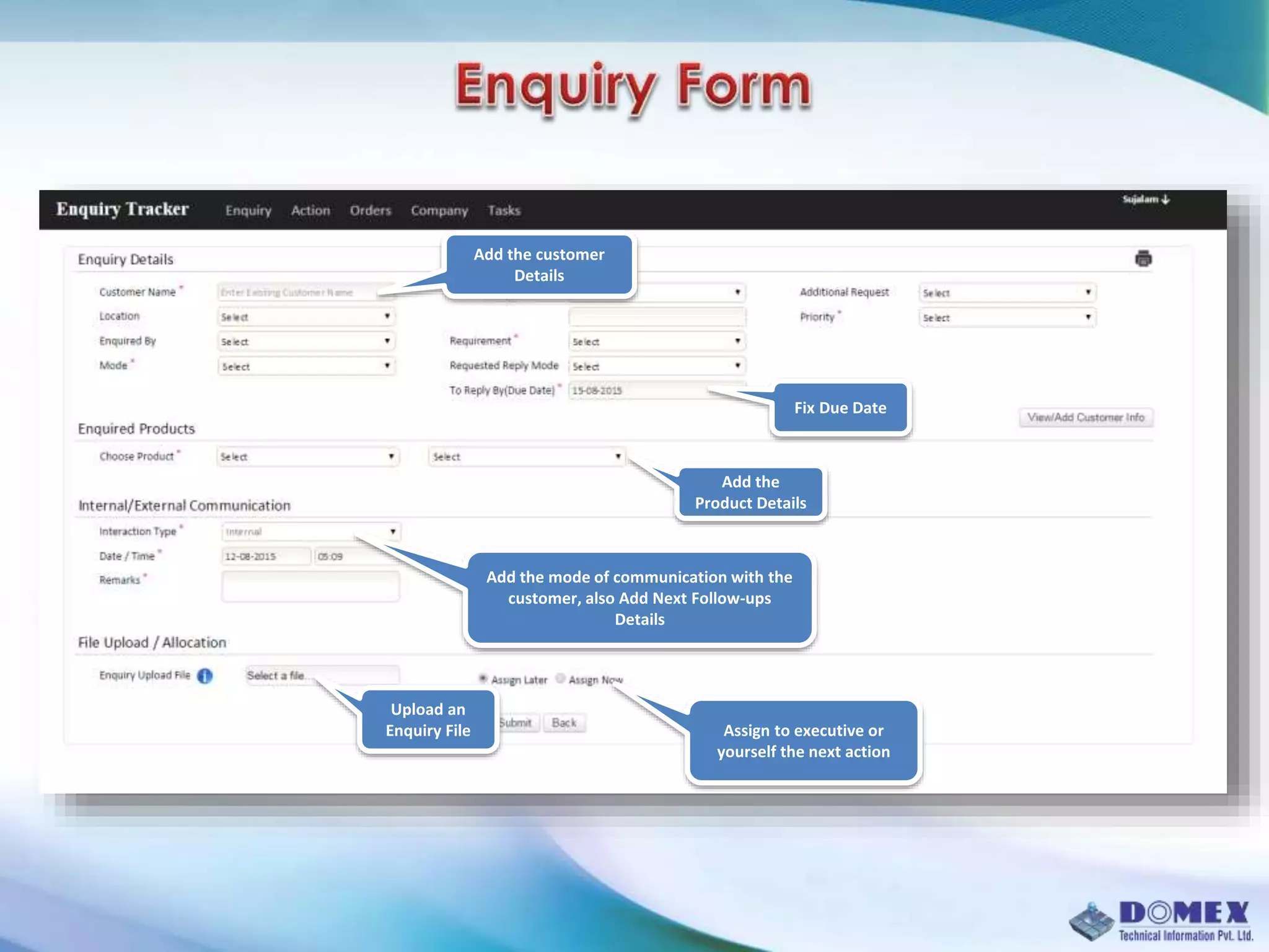 Fix Due Date
Add the customer
Details
Add the
Product Details
Add the mode of communication with the
customer, also Add Next Follow-ups
Details
Upload an
Enquiry File Assign to executive or
yourself the next action
 