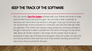 KEEP THE TRACK OF THE SOFTWARE
• You can use this Gym Pos System software with your friends and family to keep
track of what they're doing at the gym. You can even create a calendar so
everyone can view it from any location in the gym. If you go out of town, you
can set the timer on the computer to come back and view the calendar when
you get back. One of the main reasons many people are choosing software in
the gym is because it makes it possible for the owner of the gym to see all the
data about all of their members. No longer do the owners have to rely on
secretaries to take care of the books and papers. Now, the owner can see a full
accounting of who's there and how much they've been working out and how
many hours they've worked in the past.
 