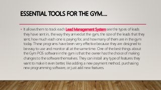ESSENTIAL TOOLS FOR THE GYM….
• It allows them to track each Lead Management System see the types of leads
they have sent in, the way they arrived at the gym, the size of the leads that they
sent, how much each one is paying for, and how many of them are in the gym
today. These programs have been very effective because they are designed to
be easy to use and monitor all at the same time. One of the best things about
the Gym POS software in the gym is that the owner has the choice of making
changes to the software themselves. They can install any type of features they
want to make it even better, like adding a new payment method, purchasing
new programming software, or just add new features.
 