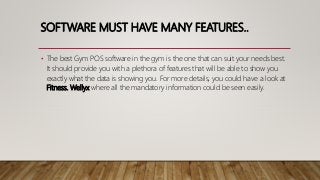 SOFTWARE MUST HAVE MANY FEATURES..
• The best Gym POS software in the gym is the one that can suit your needs best.
It should provide you with a plethora of features that will be able to show you
exactly what the data is showing you. For more details, you could have a look at
Fitness. Wellyx where all the mandatory information could be seen easily.
 