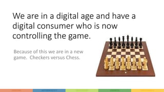 We are in a digital age and have a
digital consumer who is now
controlling the game.
Because of this we are in a new
game. Checkers versus Chess.
 