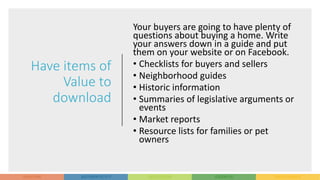 Have items of
Value to
download
Your buyers are going to have plenty of
questions about buying a home. Write
your answers down in a guide and put
them on your website or on Facebook.
• Checklists for buyers and sellers
• Neighborhood guides
• Historic information
• Summaries of legislative arguments or
events
• Market reports
• Resource lists for families or pet
owners
 