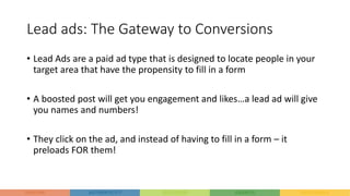 Lead ads: The Gateway to Conversions
• Lead Ads are a paid ad type that is designed to locate people in your
target area that have the propensity to fill in a form
• A boosted post will get you engagement and likes…a lead ad will give
you names and numbers!
• They click on the ad, and instead of having to fill in a form – it
preloads FOR them!
 