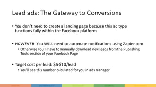 Lead ads: The Gateway to Conversions
• You don’t need to create a landing page because this ad type
functions fully within the Facebook platform
• HOWEVER: You WILL need to automate notifications using Zapier.com
• Otherwise you’ll have to manually download new leads from the Publishing
Tools section of your Facebook Page
• Target cost per lead: $5-$10/lead
• You’ll see this number calculated for you in ads manager
 