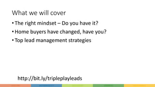 What we will cover
• The right mindset – Do you have it?
• Home buyers have changed, have you?
• Top lead management strategies
http://bit.ly/tripleplayleads
 