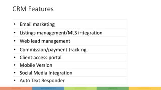 CRM Features
• Email marketing
• Listings management/MLS integration
• Web lead management
• Commission/payment tracking
• Client access portal
• Mobile Version
• Social Media Integration
• Auto Text Responder
 