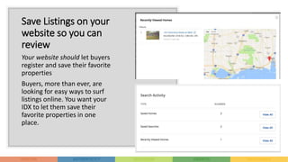Save Listings on your
website so you can
review
Your website should let buyers
register and save their favorite
properties
Buyers, more than ever, are
looking for easy ways to surf
listings online. You want your
IDX to let them save their
favorite properties in one
place.
 