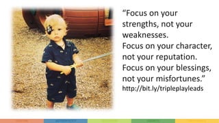 “Focus on your
strengths, not your
weaknesses.
Focus on your character,
not your reputation.
Focus on your blessings,
not your misfortunes.”
http://bit.ly/tripleplayleads
 
