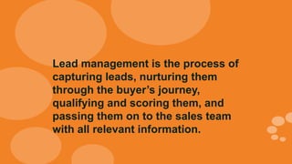 Lead management is the process of
capturing leads, nurturing them
through the buyer’s journey,
qualifying and scoring them, and
passing them on to the sales team
with all relevant information.
 