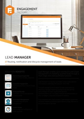 FACTORY
ENGAGEMENT
LEAD MANAGER
// Routing, notification and lifecycle management of leads
SOLUTION BENEFITS
Oracle Eloqua Supported
Enhanced functionality, improved
ROI
Customer Engagement
Improved response time & full lead
history
Privacy & Security
Complete control over personal
customer data
Automated Management
Complete lead lifecycle
management
Instant Action
Live routing and notification of
leads via portal
Lead Manager enables quick distribution and simple
management of marketing qualified leads through a
multi-stage sales lead qualification process.
Lead Manager is an access-controlled, cloud-based solution
that functions essentially like a secure, mini CRM.
The lead manager portal enables multiple sales teams to
effectively manage marketing qualified leads through the
various stages of a sales qualification process.
Marketing teams can now easily measure the effectiveness of
their campaigns using lead progression tracking.
Fully integrated with Oracle Eloqua, Lead Manager guarantees
that both marketing and sales teams share a single, live view of
the current state of all leads.
 