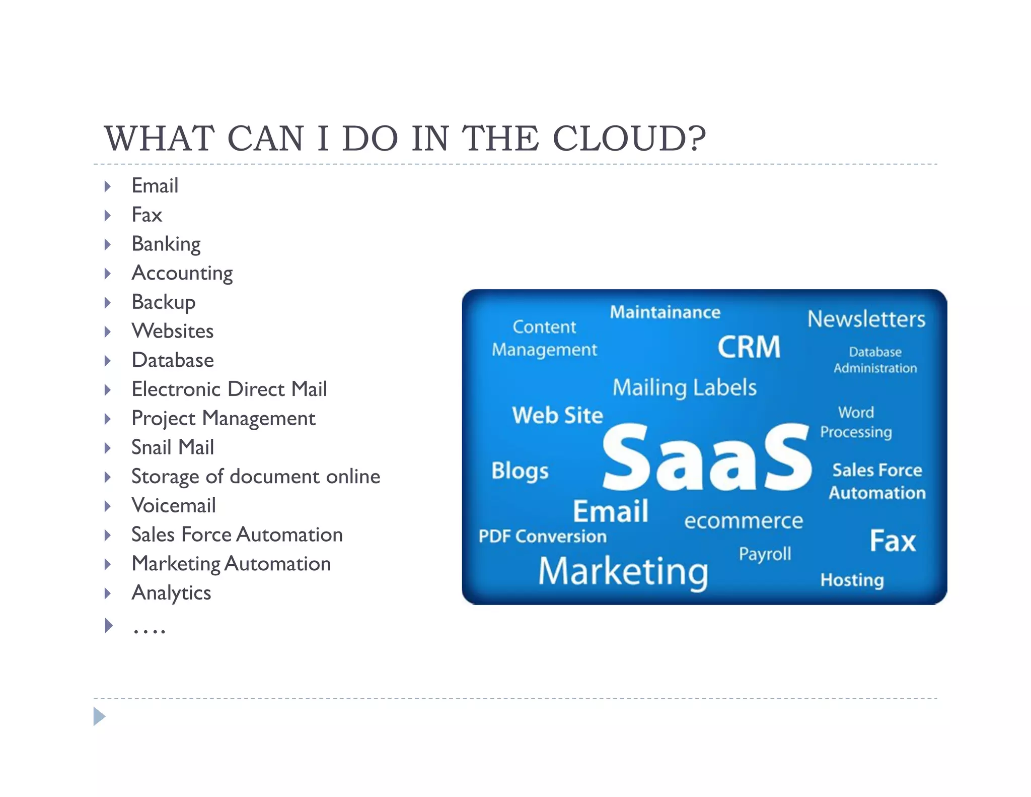 WHAT CAN I DO IN THE CLOUD?
 Email
 Fax
 Banking
 Accounting
 Backup
 Websites
 Database
 Electronic Direct Mail
 Project Management
 Snail Mail
 Storage of document online
 Voicemail
 Sales Force Automation
 Marketing Automation
 Analytics
 ….
 