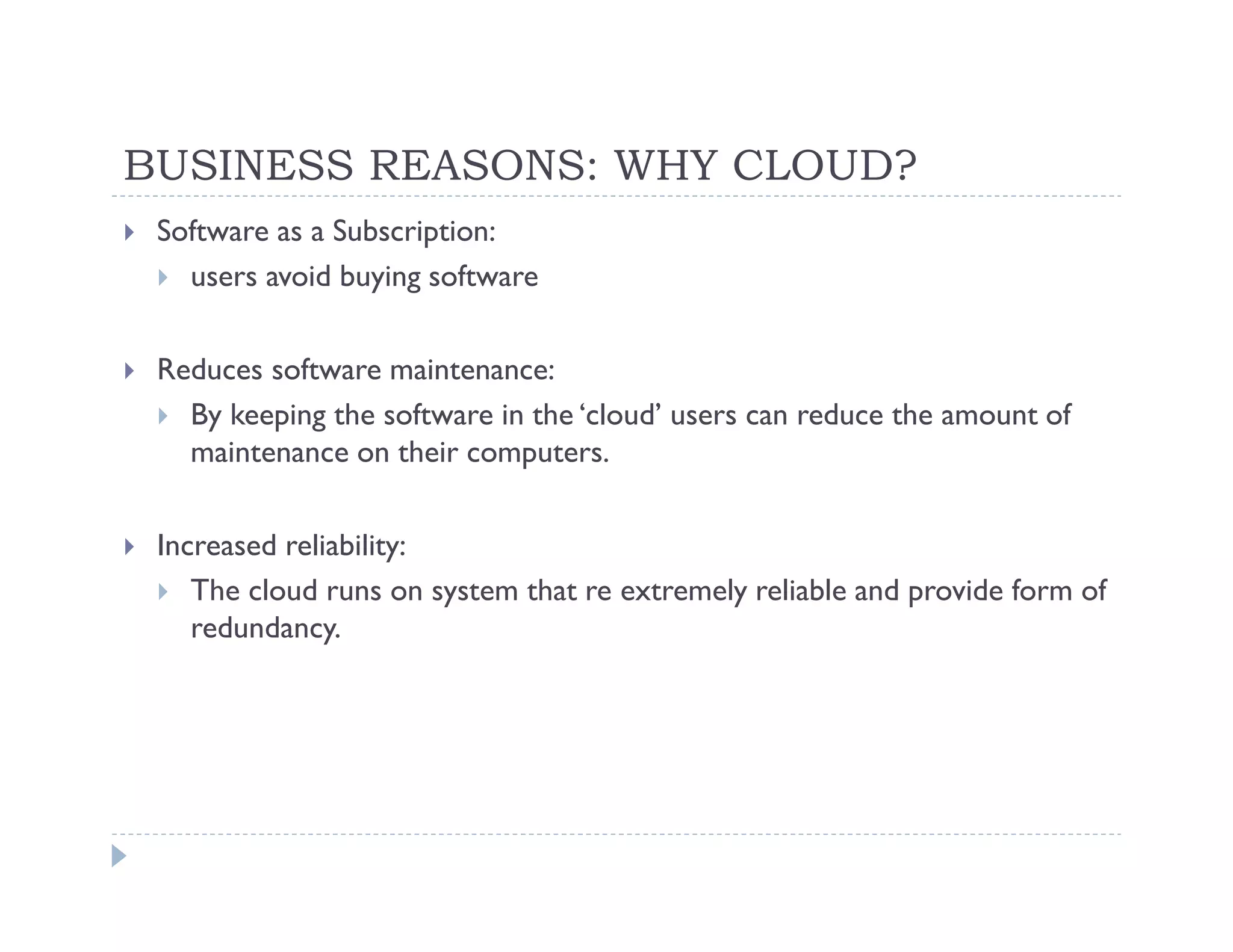 BUSINESS REASONS: WHY CLOUD?
 Software as a Subscription:
   users avoid buying software

 Reduces software maintenance:
   By keeping the software in the ‘cloud’ users can reduce the amount of
   maintenance on their computers.

 Increased reliability:
    The cloud runs on system that re extremely reliable and provide form of
    redundancy.
 