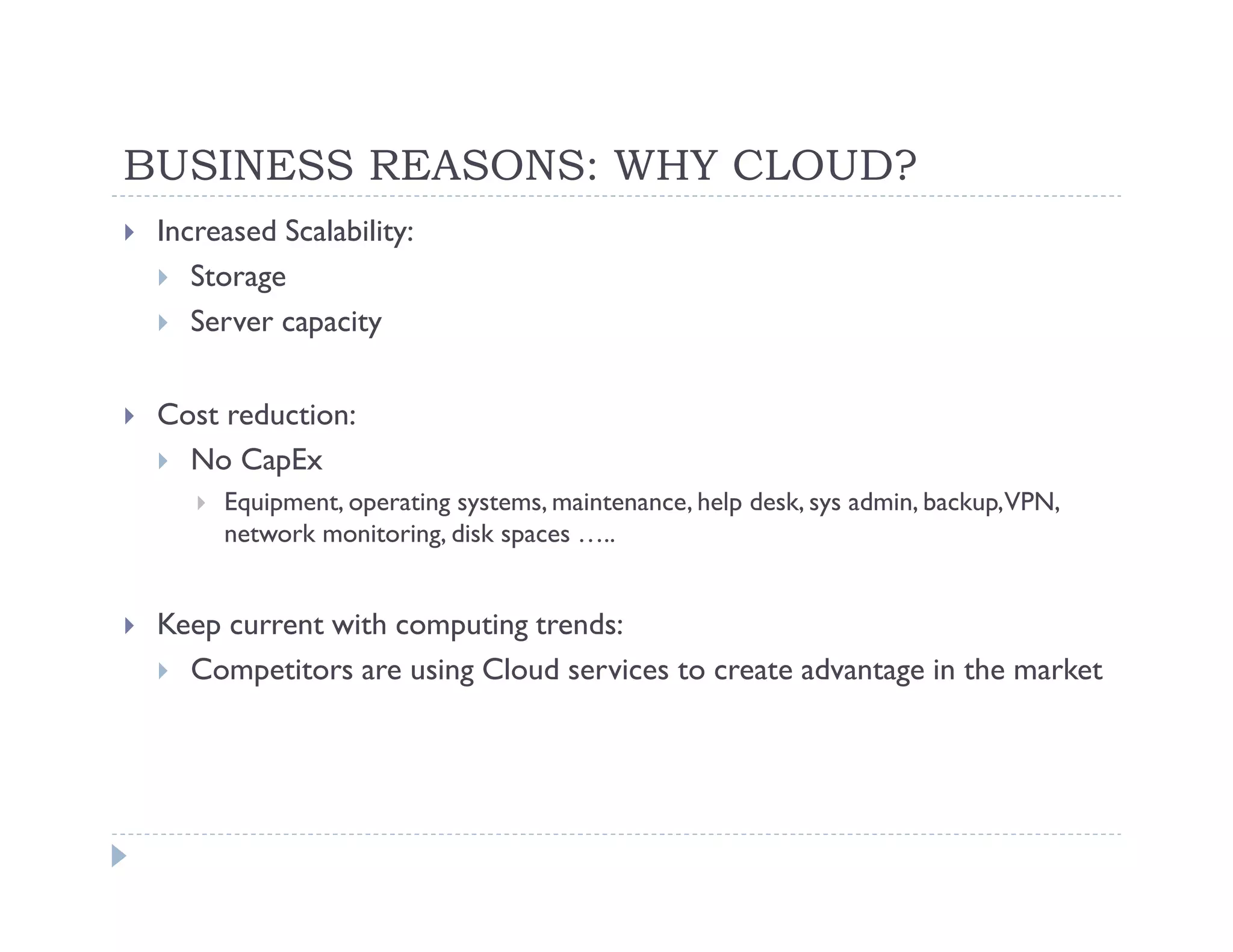 BUSINESS REASONS: WHY CLOUD?
 Increased Scalability:
    Storage
    Server capacity

 Cost reduction:
   No CapEx
      Equipment, operating systems, maintenance, help desk, sys admin, backup,VPN,
      network monitoring, disk spaces …..


 Keep current with computing trends:
   Competitors are using Cloud services to create advantage in the market
 