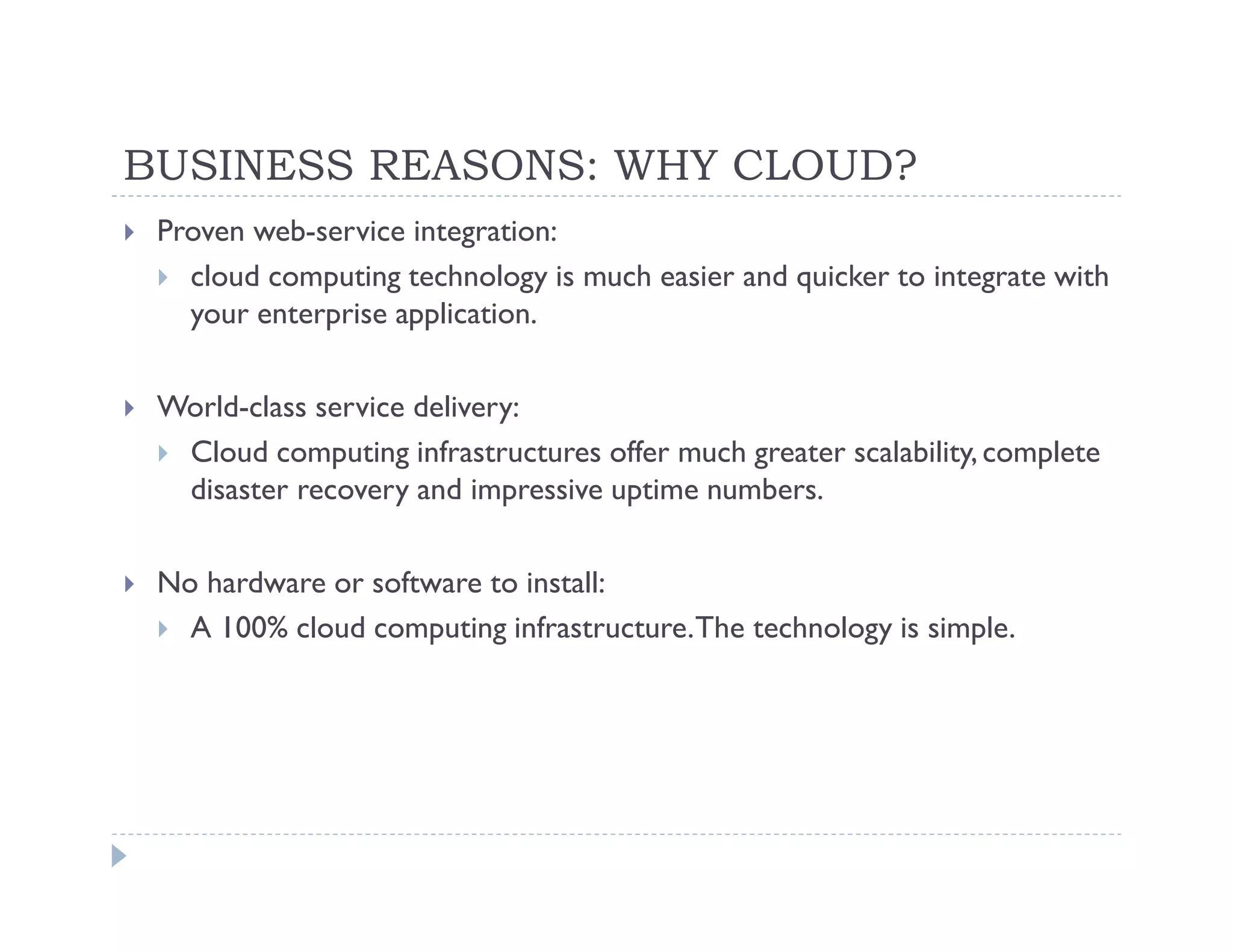BUSINESS REASONS: WHY CLOUD?
 Proven web-service integration:
   cloud computing technology is much easier and quicker to integrate with
   your enterprise application.

 World-class service delivery:
  Cloud computing infrastructures offer much greater scalability, complete
  disaster recovery and impressive uptime numbers.

 No hardware or software to install:
   A 100% cloud computing infrastructure. The technology is simple.
 