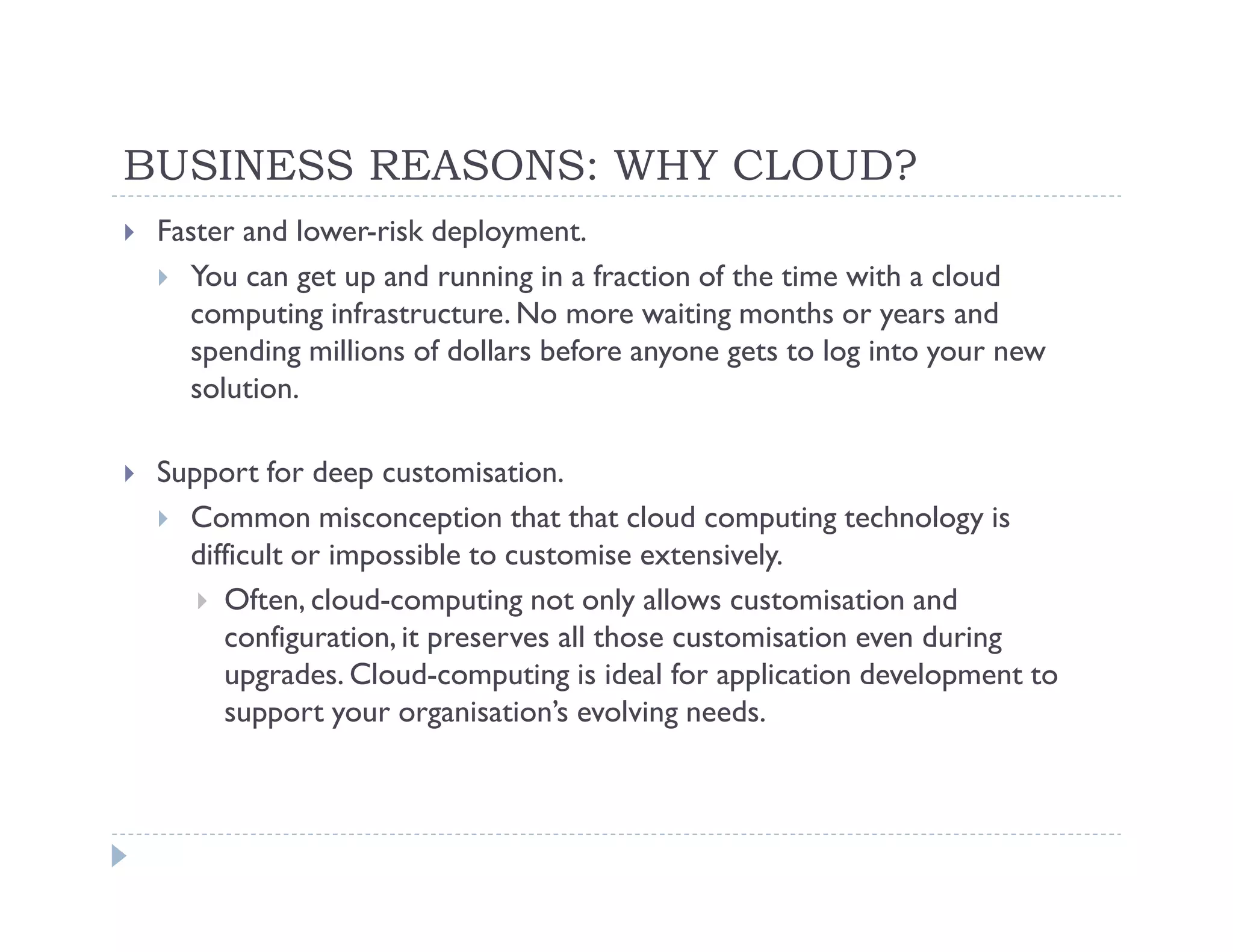 BUSINESS REASONS: WHY CLOUD?
 Faster and lower-risk deployment.
   You can get up and running in a fraction of the time with a cloud
   computing infrastructure. No more waiting months or years and
   spending millions of dollars before anyone gets to log into your new
   solution.

 Support for deep customisation.
   Common misconception that that cloud computing technology is
   difficult or impossible to customise extensively.
      Often, cloud-computing not only allows customisation and
      configuration, it preserves all those customisation even during
      upgrades. Cloud-computing is ideal for application development to
      support your organisation’s evolving needs.
 