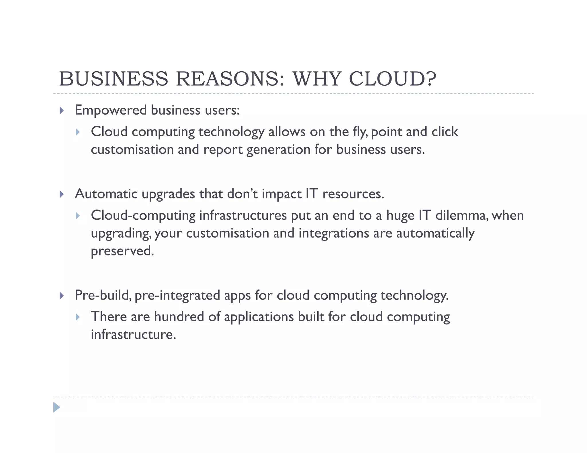 BUSINESS REASONS: WHY CLOUD?
 Empowered business users:
   Cloud computing technology allows on the fly, point and click
   customisation and report generation for business users.

 Automatic upgrades that don’t impact IT resources.
   Cloud-computing infrastructures put an end to a huge IT dilemma, when
   upgrading, your customisation and integrations are automatically
   preserved.

 Pre-build, pre-integrated apps for cloud computing technology.
   There are hundred of applications built for cloud computing
   infrastructure.
 