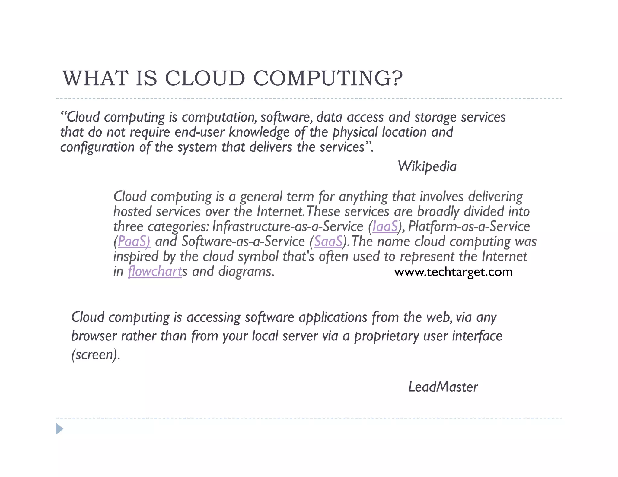 WHAT IS CLOUD COMPUTING?
“Cloud computing is computation, software, data access and storage services
that do not require end-user knowledge of the physical location and
configuration of the system that delivers the services”.
                                                          Wikipedia
        Cloud computing is a general term for anything that involves delivering
        hosted services over the Internet.These services are broadly divided into
        three categories: Infrastructure-as-a-Service (IaaS), Platform-as-a-Service
        (PaaS) and Software-as-a-Service (SaaS).The name cloud computing was
        inspired by the cloud symbol that's often used to represent the Internet
        in flowcharts and diagrams.                       www.techtarget.com


 Cloud computing is accessing software applications from the web, via any
 browser rather than from your local server via a proprietary user interface
 (screen).

                                                            LeadMaster
 
