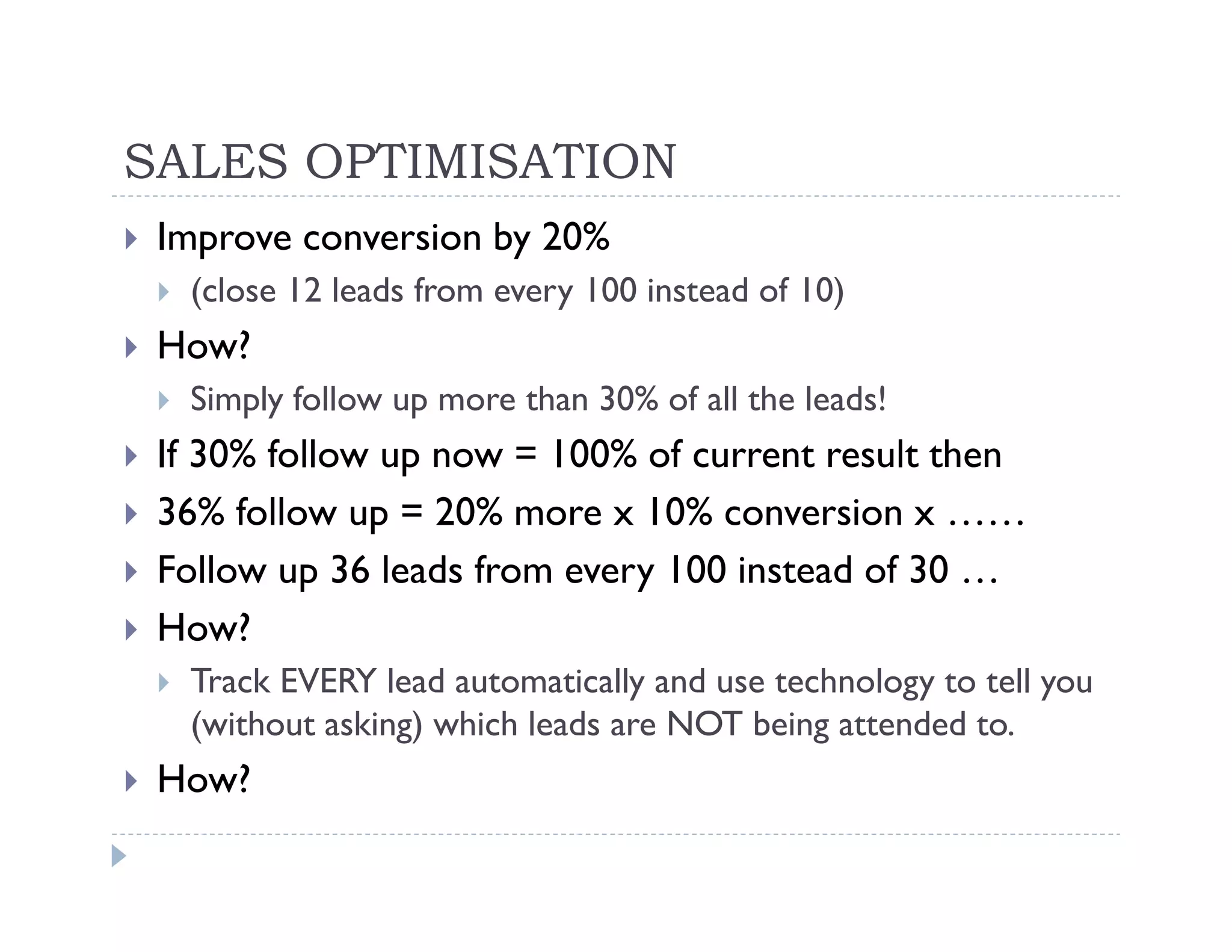 SALES OPTIMISATION
 Improve conversion by 20%
  (close 12 leads from every 100 instead of 10)
 How?
  Simply follow up more than 30% of all the leads!
 If 30% follow up now = 100% of current result then
 36% follow up = 20% more x 10% conversion x ……
 Follow up 36 leads from every 100 instead of 30 …
 How?
  Track EVERY lead automatically and use technology to tell you
  (without asking) which leads are NOT being attended to.
 How?
 