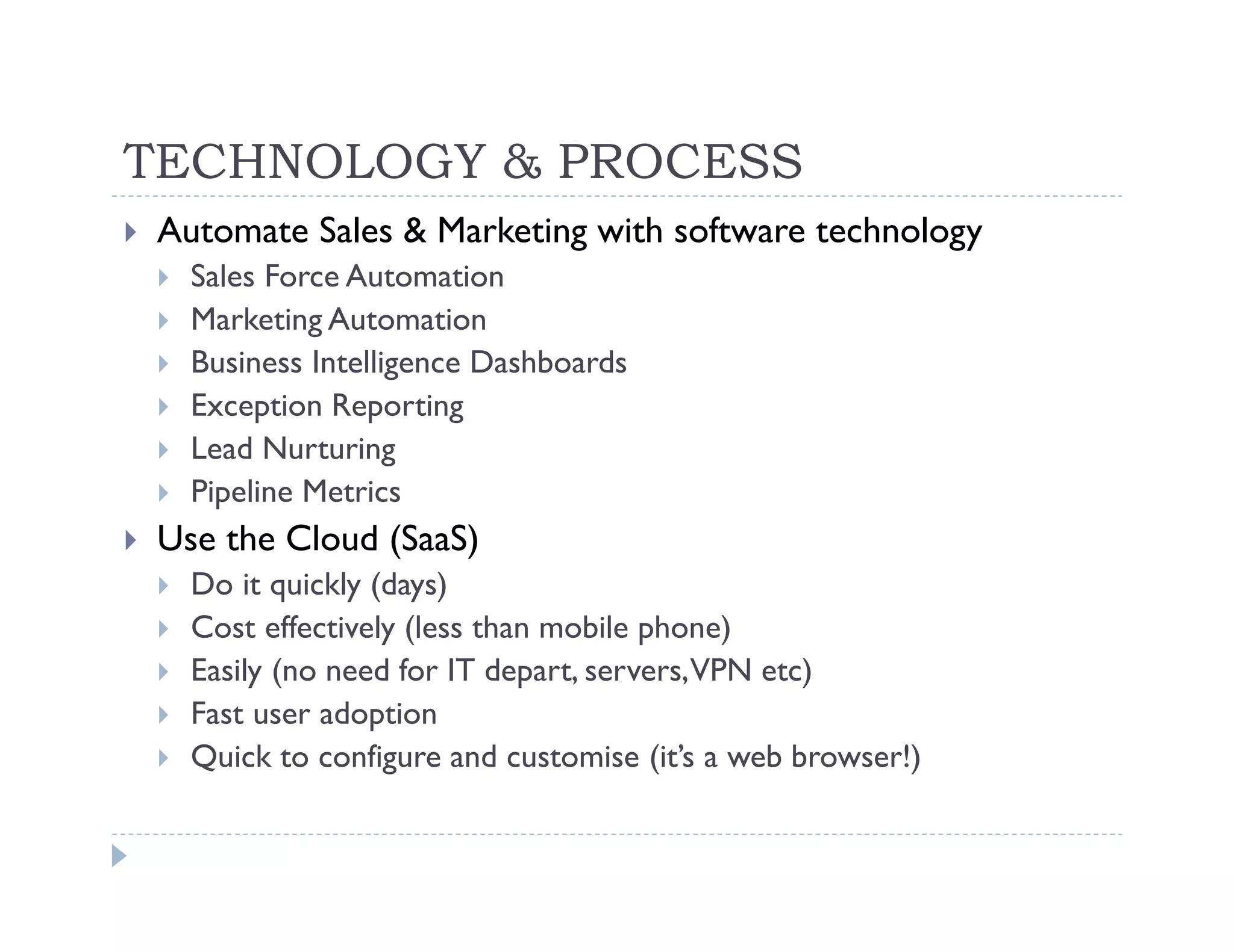 TECHNOLOGY & PROCESS
Automate Sales & Marketing with software technology
  Sales Force Automation
  Marketing Automation
  Business Intelligence Dashboards
  Exception Reporting
  Lead Nurturing
  Pipeline Metrics
Use the Cloud (SaaS)
  Do it quickly (days)
  Cost effectively (less than mobile phone)
  Easily (no need for IT depart, servers, VPN etc)
  Fast user adoption
  Quick to configure and customise (it’s a web browser!)
 