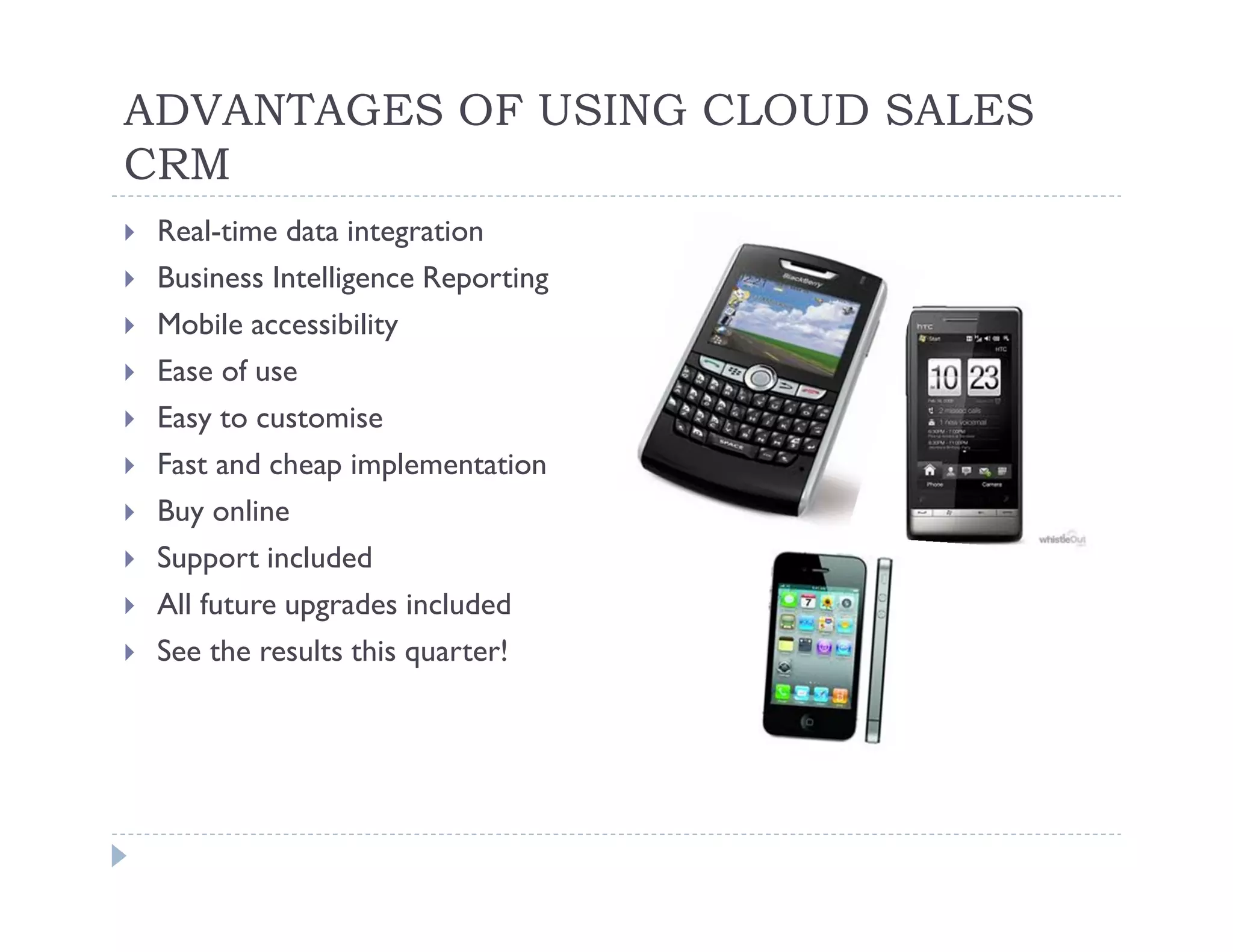 ADVANTAGES OF USING CLOUD SALES
CRM
 Real-time data integration
 Business Intelligence Reporting
 Mobile accessibility
 Ease of use
 Easy to customise
 Fast and cheap implementation
 Buy online
 Support included
 All future upgrades included
 See the results this quarter!
 