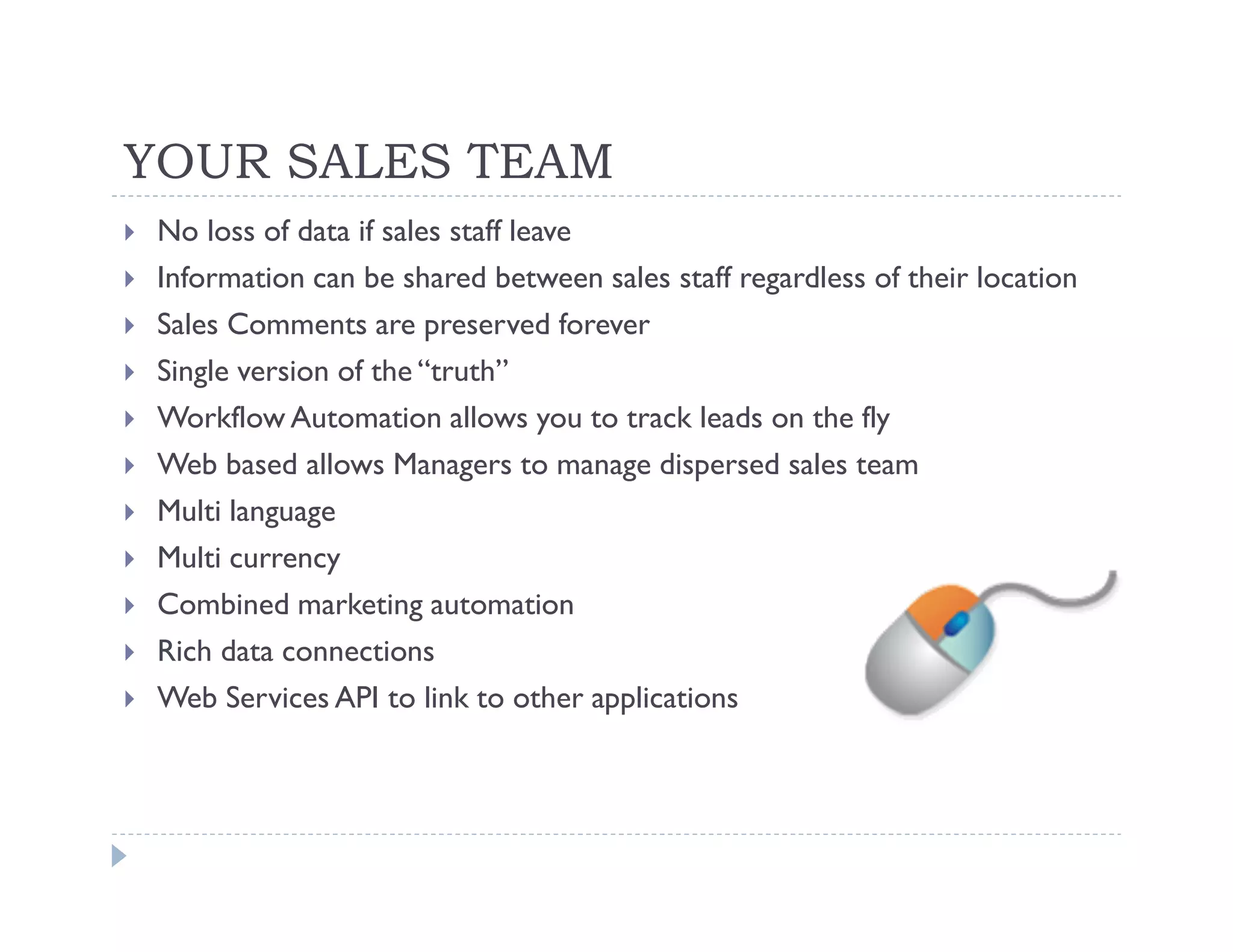 YOUR SALES TEAM
 No loss of data if sales staff leave
 Information can be shared between sales staff regardless of their location
 Sales Comments are preserved forever
 Single version of the “truth”
 Workflow Automation allows you to track leads on the fly
 Web based allows Managers to manage dispersed sales team
 Multi language
 Multi currency
 Combined marketing automation
 Rich data connections
 Web Services API to link to other applications
 