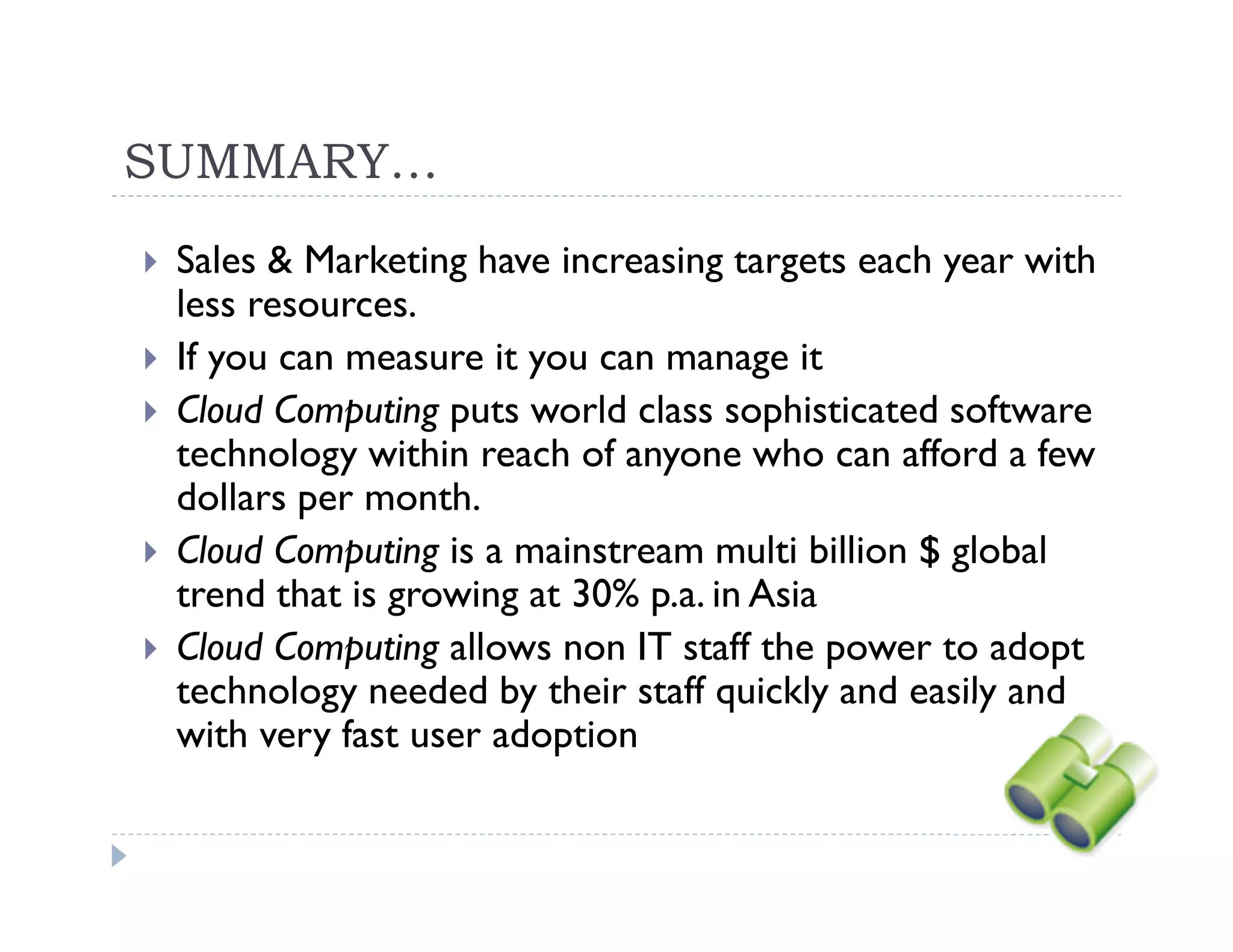 SUMMARY…
 Sales & Marketing have increasing targets each year with
 less resources.
 If you can measure it you can manage it
 Cloud Computing puts world class sophisticated software
 technology within reach of anyone who can afford a few
 dollars per month.
 Cloud Computing is a mainstream multi billion $ global
 trend that is growing at 30% p.a. in Asia
 Cloud Computing allows non IT staff the power to adopt
 technology needed by their staff quickly and easily and
 with very fast user adoption
 