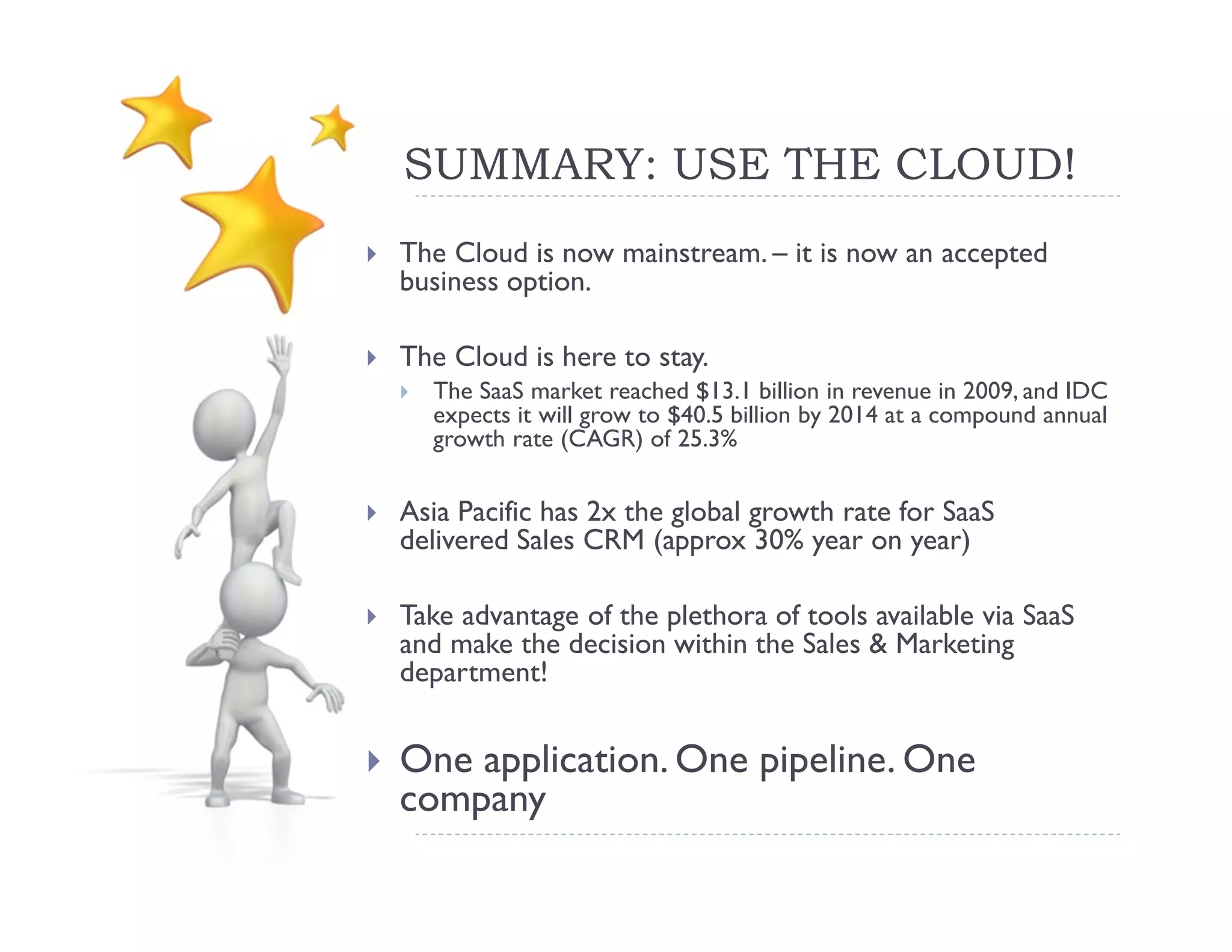 SUMMARY: USE THE CLOUD!
The Cloud is now mainstream. – it is now an accepted
business option.

The Cloud is here to stay.
  The SaaS market reached $13.1 billion in revenue in 2009, and IDC
  expects it will grow to $40.5 billion by 2014 at a compound annual
  growth rate (CAGR) of 25.3%

Asia Pacific has 2x the global growth rate for SaaS
delivered Sales CRM (approx 30% year on year)

Take advantage of the plethora of tools available via SaaS
and make the decision within the Sales & Marketing
department!


One application. One pipeline. One
company
 
