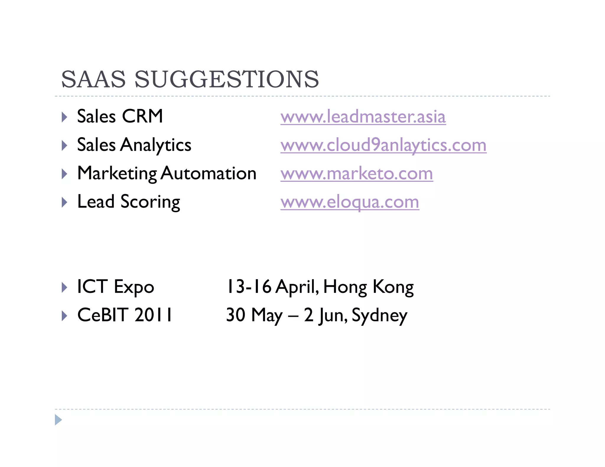 SAAS SUGGESTIONS
 Sales CRM              www.leadmaster.asia
 Sales Analytics        www.cloud9anlaytics.com
 Marketing Automation   www.marketo.com
 Lead Scoring           www.eloqua.com



 ICT Expo        13-16 April, Hong Kong
 CeBIT 2011      30 May – 2 Jun, Sydney
 