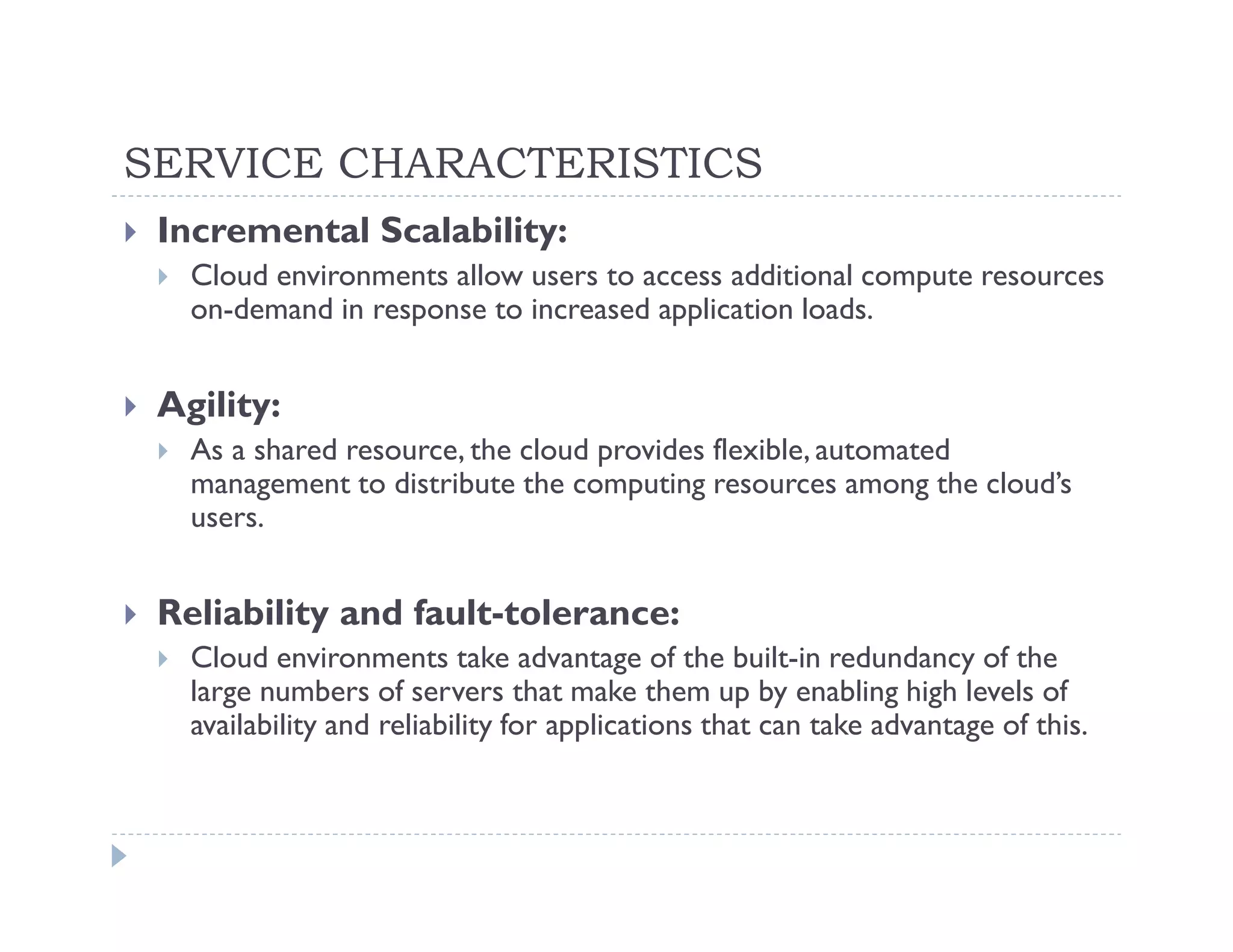 SERVICE CHARACTERISTICS
 Incremental Scalability:
   Cloud environments allow users to access additional compute resources
   on-demand in response to increased application loads.


 Agility:
   As a shared resource, the cloud provides flexible, automated
   management to distribute the computing resources among the cloud’s
   users.


 Reliability and fault-tolerance:
   Cloud environments take advantage of the built-in redundancy of the
   large numbers of servers that make them up by enabling high levels of
   availability and reliability for applications that can take advantage of this.
 