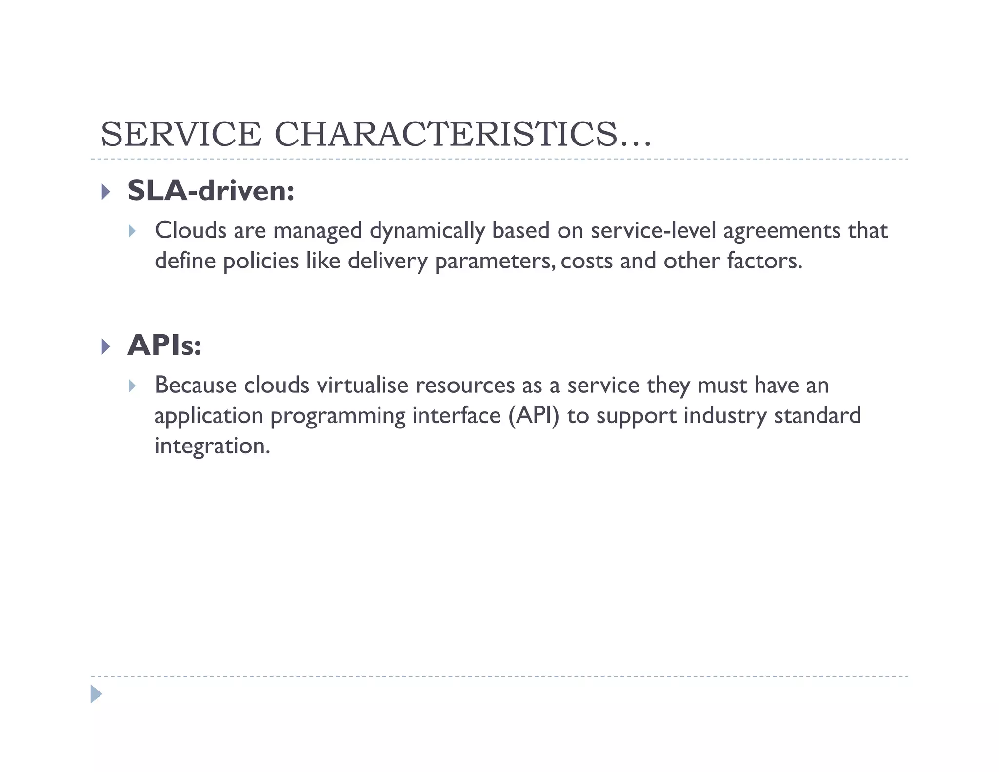 SERVICE CHARACTERISTICS…
 SLA-driven:
  Clouds are managed dynamically based on service-level agreements that
  define policies like delivery parameters, costs and other factors.


 APIs:
  Because clouds virtualise resources as a service they must have an
  application programming interface (API) to support industry standard
  integration.
 