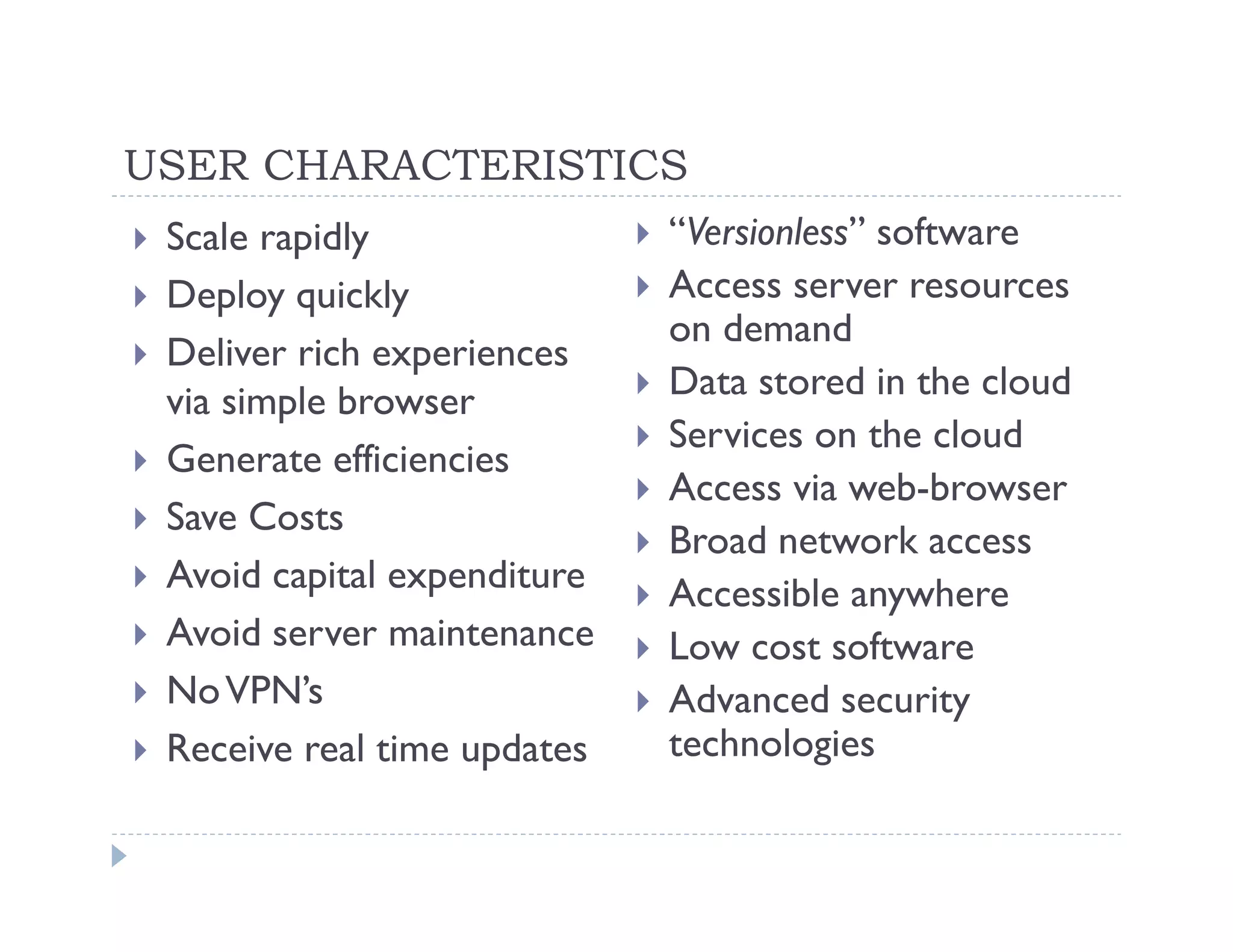 USER CHARACTERISTICS
 Scale rapidly               “Versionless” software
 Deploy quickly              Access server resources
                             on demand
 Deliver rich experiences
 via simple browser          Data stored in the cloud
                             Services on the cloud
 Generate efficiencies
                             Access via web-browser
 Save Costs
                             Broad network access
 Avoid capital expenditure   Accessible anywhere
 Avoid server maintenance    Low cost software
 No VPN’s                    Advanced security
 Receive real time updates   technologies
 