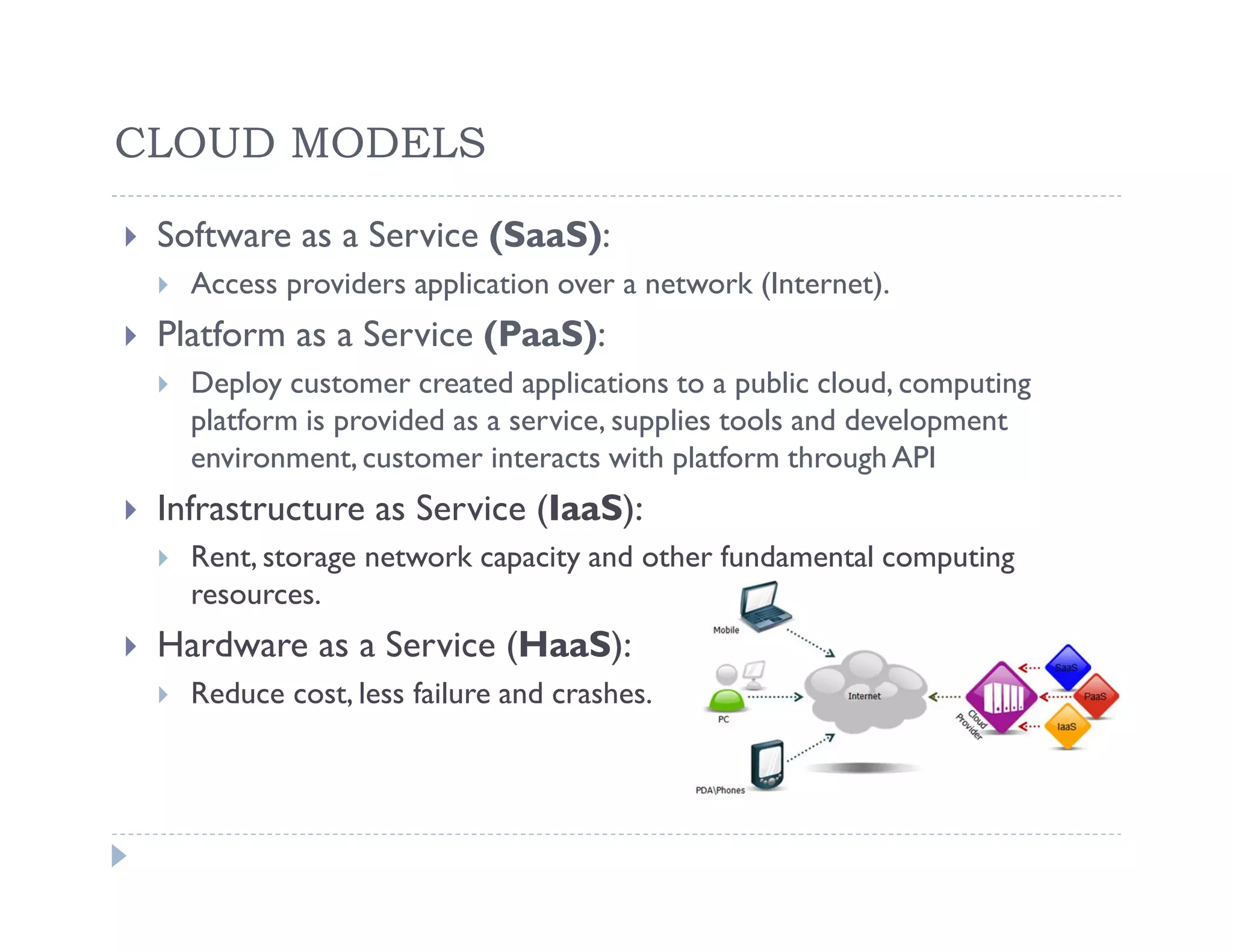 CLOUD MODELS

 Software as a Service (SaaS):
   Access providers application over a network (Internet).
 Platform as a Service (PaaS):
   Deploy customer created applications to a public cloud, computing
   platform is provided as a service, supplies tools and development
   environment, customer interacts with platform through API
 Infrastructure as Service (IaaS):
   Rent, storage network capacity and other fundamental computing
   resources.
 Hardware as a Service (HaaS):
   Reduce cost, less failure and crashes.
 