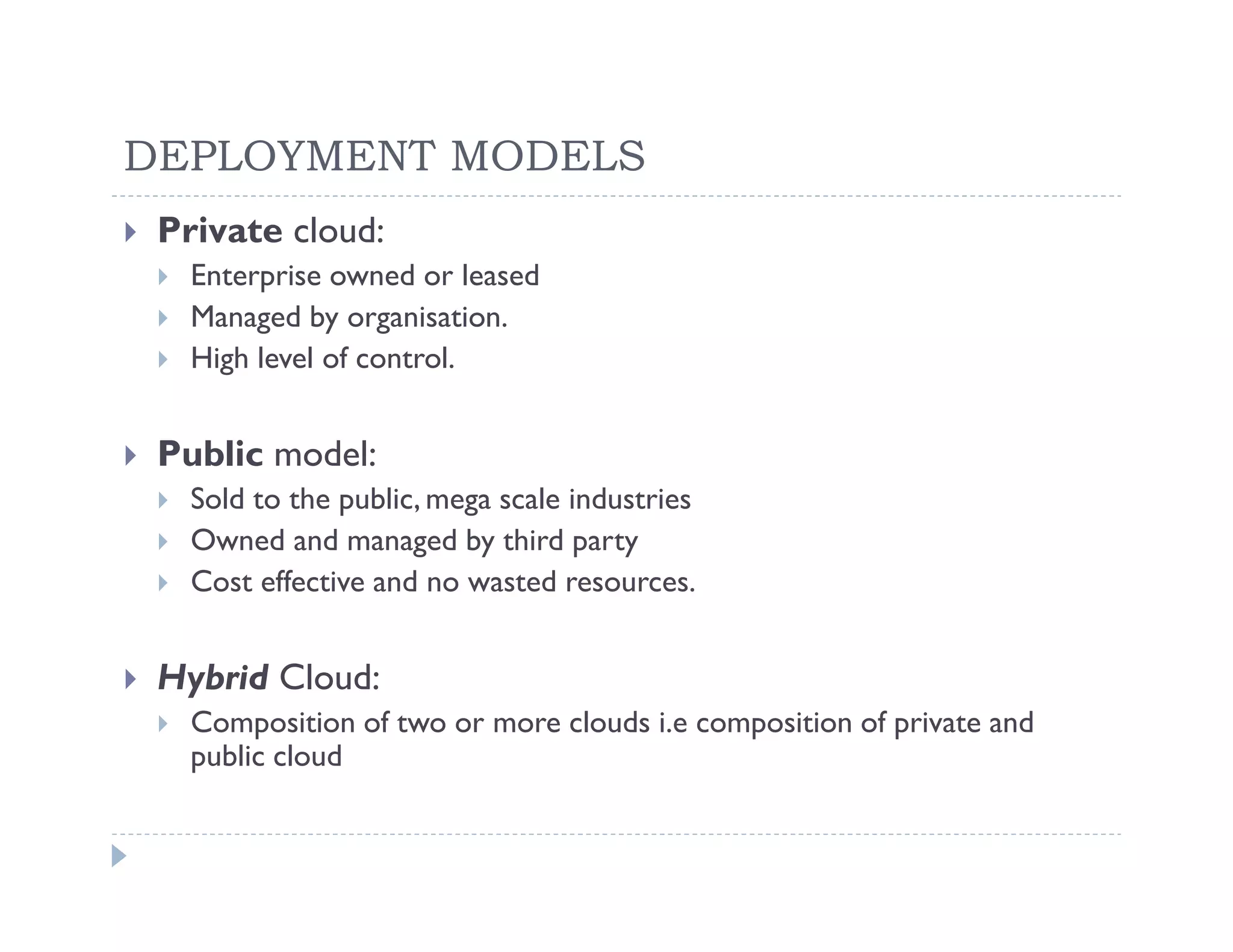 DEPLOYMENT MODELS
 Private cloud:
   Enterprise owned or leased
   Managed by organisation.
   High level of control.


 Public model:
   Sold to the public, mega scale industries
   Owned and managed by third party
   Cost effective and no wasted resources.


 Hybrid Cloud:
   Composition of two or more clouds i.e composition of private and
   public cloud
 