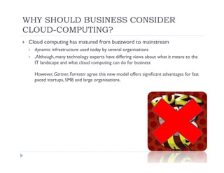 WHY SHOULD BUSINESS CONSIDER
CLOUD-COMPUTING?
 Cloud computing has matured from buzzword to mainstream
   dynamic infrastructure used today by several organisations
   ,Although, many technology experts have differing views about what it means to the
   IT landscape and what cloud computing can do for business

   However, Gartner, Forrester agree this new model offers significant advantages for fast
   paced startups, SMB and large organisations.
 