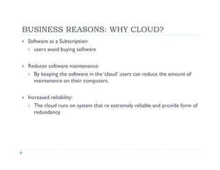 BUSINESS REASONS: WHY CLOUD?
 Software as a Subscription:
   users avoid buying software

 Reduces software maintenance:
   By keeping the software in the ‘cloud’ users can reduce the amount of
   maintenance on their computers.

 Increased reliability:
    The cloud runs on system that re extremely reliable and provide form of
    redundancy.
 
