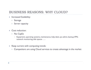 BUSINESS REASONS: WHY CLOUD?
 Increased Scalability:
    Storage
    Server capacity

 Cost reduction:
   No CapEx
      Equipment, operating systems, maintenance, help desk, sys admin, backup,VPN,
      network monitoring, disk spaces …..


 Keep current with computing trends:
   Competitors are using Cloud services to create advantage in the market
 