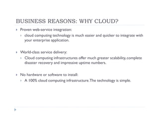 BUSINESS REASONS: WHY CLOUD?
 Proven web-service integration:
   cloud computing technology is much easier and quicker to integrate with
   your enterprise application.

 World-class service delivery:
  Cloud computing infrastructures offer much greater scalability, complete
  disaster recovery and impressive uptime numbers.

 No hardware or software to install:
   A 100% cloud computing infrastructure. The technology is simple.
 