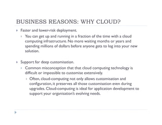 BUSINESS REASONS: WHY CLOUD?
 Faster and lower-risk deployment.
   You can get up and running in a fraction of the time with a cloud
   computing infrastructure. No more waiting months or years and
   spending millions of dollars before anyone gets to log into your new
   solution.

 Support for deep customisation.
   Common misconception that that cloud computing technology is
   difficult or impossible to customise extensively.
      Often, cloud-computing not only allows customisation and
      configuration, it preserves all those customisation even during
      upgrades. Cloud-computing is ideal for application development to
      support your organisation’s evolving needs.
 