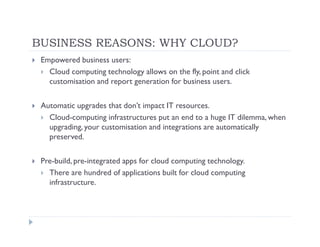 BUSINESS REASONS: WHY CLOUD?
 Empowered business users:
   Cloud computing technology allows on the fly, point and click
   customisation and report generation for business users.

 Automatic upgrades that don’t impact IT resources.
   Cloud-computing infrastructures put an end to a huge IT dilemma, when
   upgrading, your customisation and integrations are automatically
   preserved.

 Pre-build, pre-integrated apps for cloud computing technology.
   There are hundred of applications built for cloud computing
   infrastructure.
 
