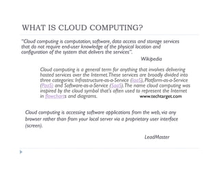 WHAT IS CLOUD COMPUTING?
“Cloud computing is computation, software, data access and storage services
that do not require end-user knowledge of the physical location and
configuration of the system that delivers the services”.
                                                          Wikipedia
        Cloud computing is a general term for anything that involves delivering
        hosted services over the Internet.These services are broadly divided into
        three categories: Infrastructure-as-a-Service (IaaS), Platform-as-a-Service
        (PaaS) and Software-as-a-Service (SaaS).The name cloud computing was
        inspired by the cloud symbol that's often used to represent the Internet
        in flowcharts and diagrams.                       www.techtarget.com


 Cloud computing is accessing software applications from the web, via any
 browser rather than from your local server via a proprietary user interface
 (screen).

                                                            LeadMaster
 