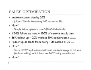 SALES OPTIMISATION
 Improve conversion by 20%
  (close 12 leads from every 100 instead of 10)
 How?
  Simply follow up more than 30% of all the leads!
 If 30% follow up now = 100% of current result then
 36% follow up = 20% more x 10% conversion x ……
 Follow up 36 leads from every 100 instead of 30 …
 How?
  Track EVERY lead automatically and use technology to tell you
  (without asking) which leads are NOT being attended to.
 How?
 
